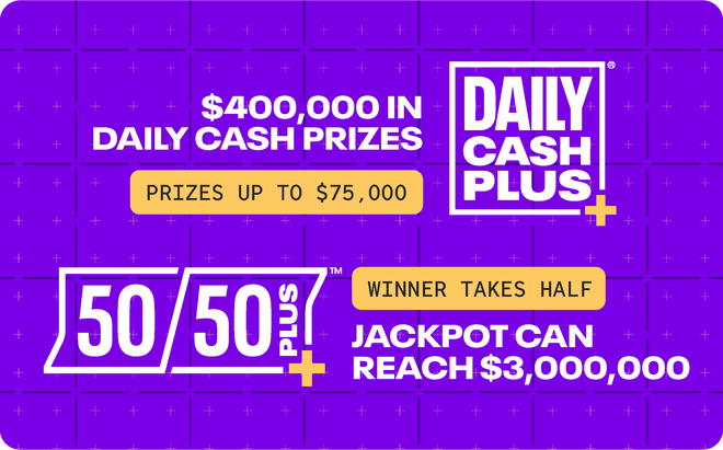 Daily Cash PLUS - $400,000 in daily cash prizes, up to $75,000; 50/50 PLUS jackpot can reach $3,000,000
